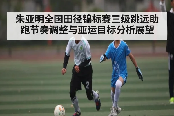 朱亚明全国田径锦标赛三级跳远助跑节奏调整与亚运目标分析展望