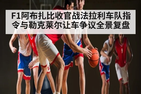 F1阿布扎比收官战法拉利车队指令与勒克莱尔让车争议全景复盘